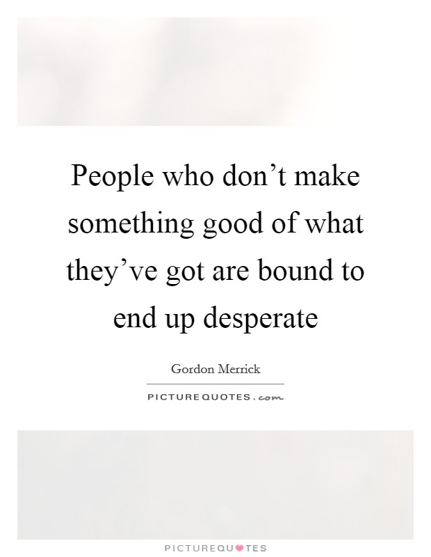 People who don't make something good of what they've got are bound to end up desperate Picture Quote #1