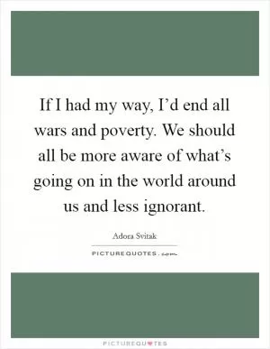 If I had my way, I’d end all wars and poverty. We should all be more aware of what’s going on in the world around us and less ignorant Picture Quote #1