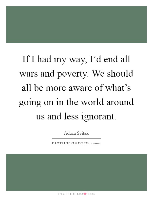 If I had my way, I'd end all wars and poverty. We should all be more aware of what's going on in the world around us and less ignorant. Picture Quote #1