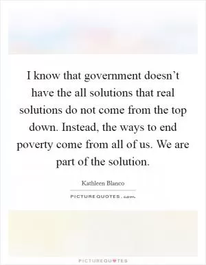 I know that government doesn’t have the all solutions that real solutions do not come from the top down. Instead, the ways to end poverty come from all of us. We are part of the solution Picture Quote #1