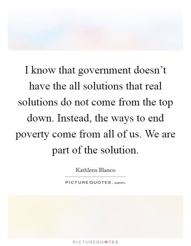 I know that government doesn't have the all solutions that real solutions do not come from the top down. Instead, the ways to end poverty come from all of us. We are part of the solution. Picture Quote #1