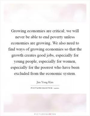 Growing economies are critical; we will never be able to end poverty unless economies are growing. We also need to find ways of growing economies so that the growth creates good jobs, especially for young people, especially for women, especially for the poorest who have been excluded from the economic system Picture Quote #1