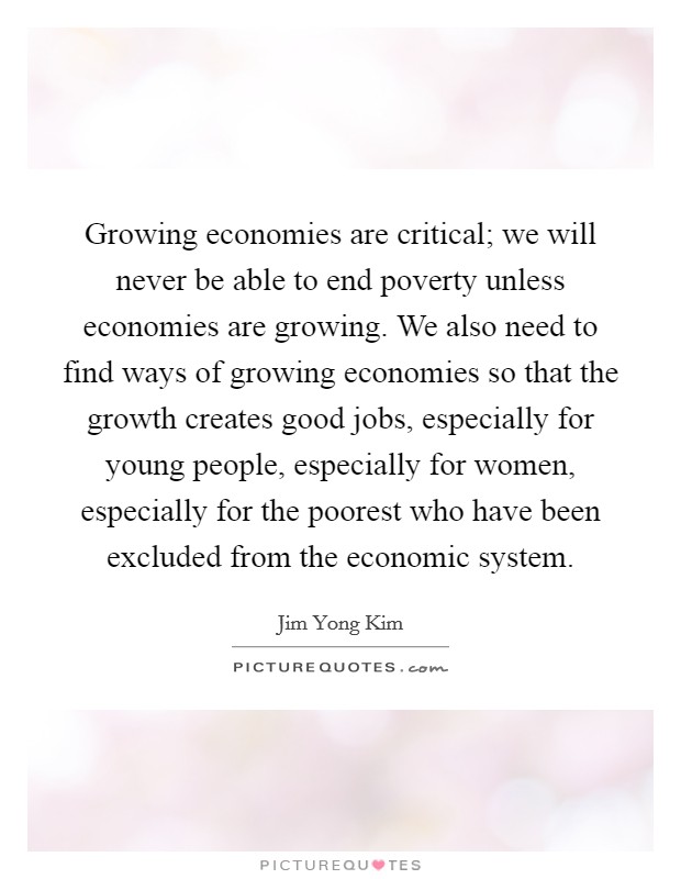 Growing economies are critical; we will never be able to end poverty unless economies are growing. We also need to find ways of growing economies so that the growth creates good jobs, especially for young people, especially for women, especially for the poorest who have been excluded from the economic system. Picture Quote #1