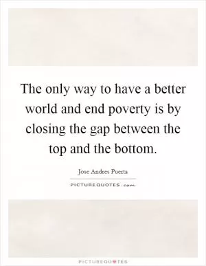 The only way to have a better world and end poverty is by closing the gap between the top and the bottom Picture Quote #1