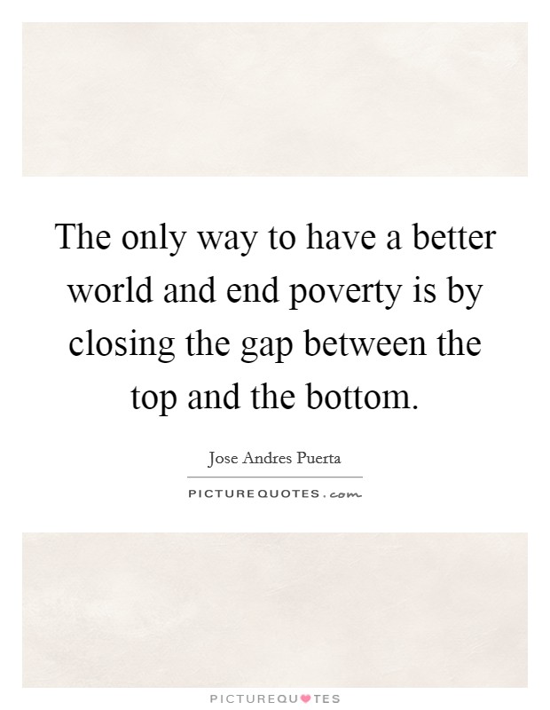 The only way to have a better world and end poverty is by closing the gap between the top and the bottom. Picture Quote #1