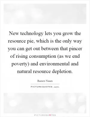 New technology lets you grow the resource pie, which is the only way you can get out between that pincer of rising consumption (as we end poverty) and environmental and natural resource depletion Picture Quote #1