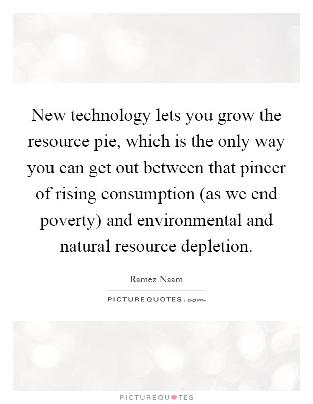 New technology lets you grow the resource pie, which is the only way you can get out between that pincer of rising consumption (as we end poverty) and environmental and natural resource depletion. Picture Quote #1