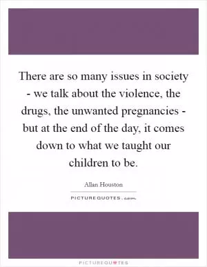 There are so many issues in society - we talk about the violence, the drugs, the unwanted pregnancies - but at the end of the day, it comes down to what we taught our children to be Picture Quote #1