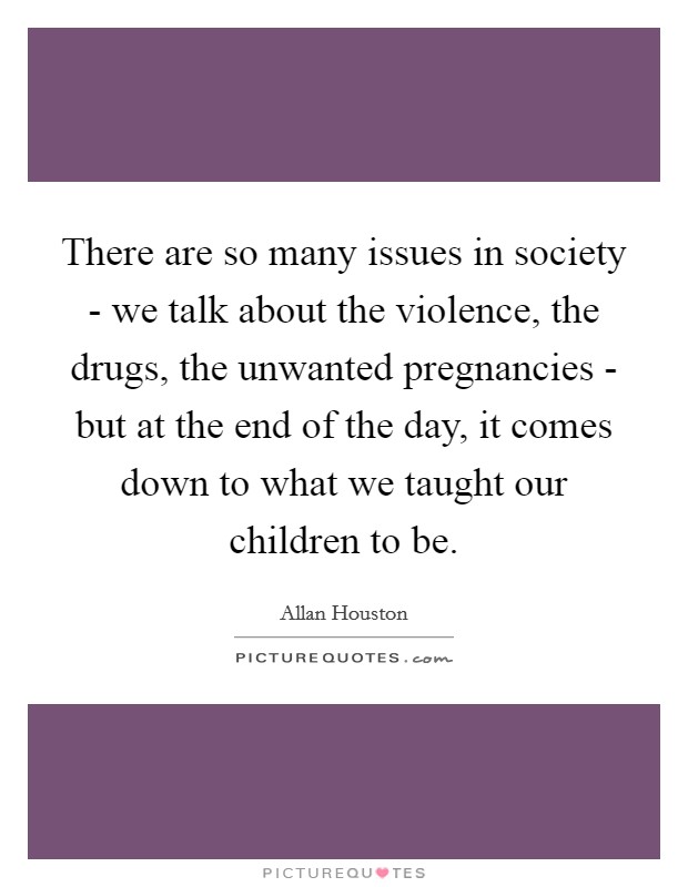 There are so many issues in society - we talk about the violence, the drugs, the unwanted pregnancies - but at the end of the day, it comes down to what we taught our children to be. Picture Quote #1
