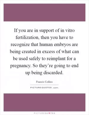 If you are in support of in vitro fertilization, then you have to recognize that human embryos are being created in excess of what can be used safely to reimplant for a pregnancy. So they’re going to end up being discarded Picture Quote #1