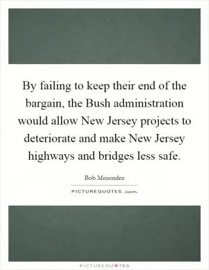 By failing to keep their end of the bargain, the Bush administration would allow New Jersey projects to deteriorate and make New Jersey highways and bridges less safe Picture Quote #1