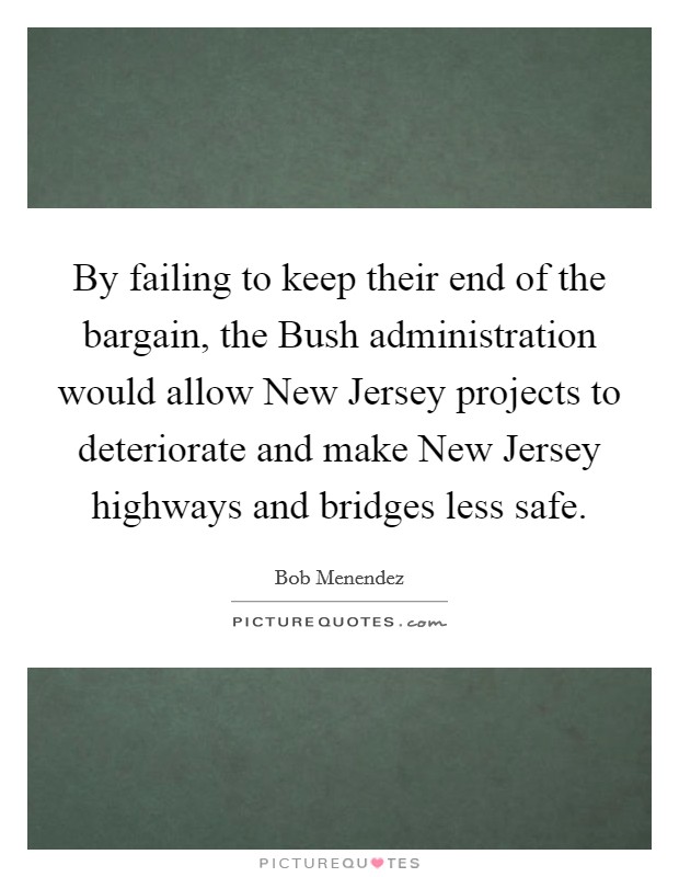 By failing to keep their end of the bargain, the Bush administration would allow New Jersey projects to deteriorate and make New Jersey highways and bridges less safe. Picture Quote #1