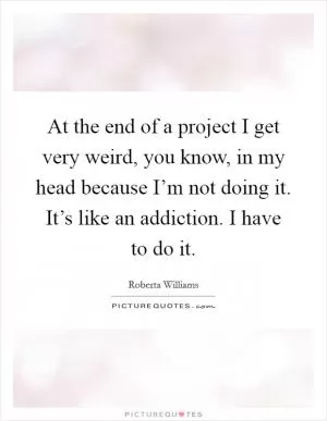 At the end of a project I get very weird, you know, in my head because I’m not doing it. It’s like an addiction. I have to do it Picture Quote #1