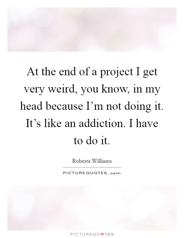 At the end of a project I get very weird, you know, in my head because I'm not doing it. It's like an addiction. I have to do it. Picture Quote #1