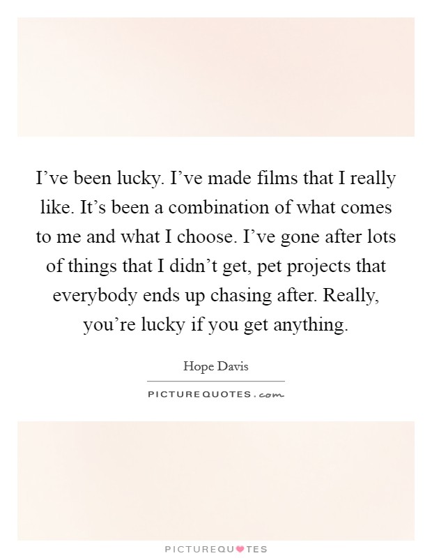 I've been lucky. I've made films that I really like. It's been a combination of what comes to me and what I choose. I've gone after lots of things that I didn't get, pet projects that everybody ends up chasing after. Really, you're lucky if you get anything. Picture Quote #1