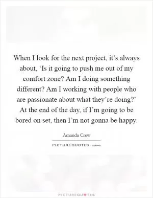 When I look for the next project, it’s always about, ‘Is it going to push me out of my comfort zone? Am I doing something different? Am I working with people who are passionate about what they’re doing?’ At the end of the day, if I’m going to be bored on set, then I’m not gonna be happy Picture Quote #1