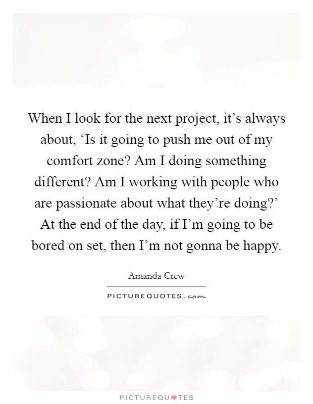 When I look for the next project, it's always about, ‘Is it going to push me out of my comfort zone? Am I doing something different? Am I working with people who are passionate about what they're doing?' At the end of the day, if I'm going to be bored on set, then I'm not gonna be happy. Picture Quote #1