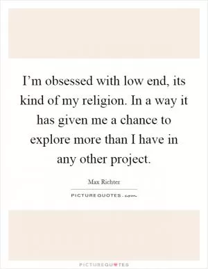 I’m obsessed with low end, its kind of my religion. In a way it has given me a chance to explore more than I have in any other project Picture Quote #1