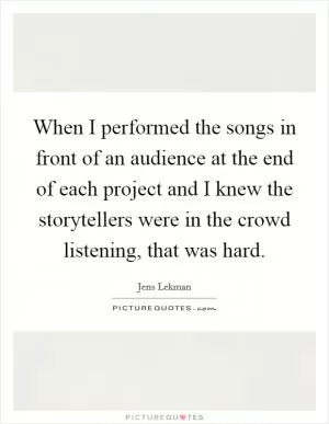 When I performed the songs in front of an audience at the end of each project and I knew the storytellers were in the crowd listening, that was hard Picture Quote #1