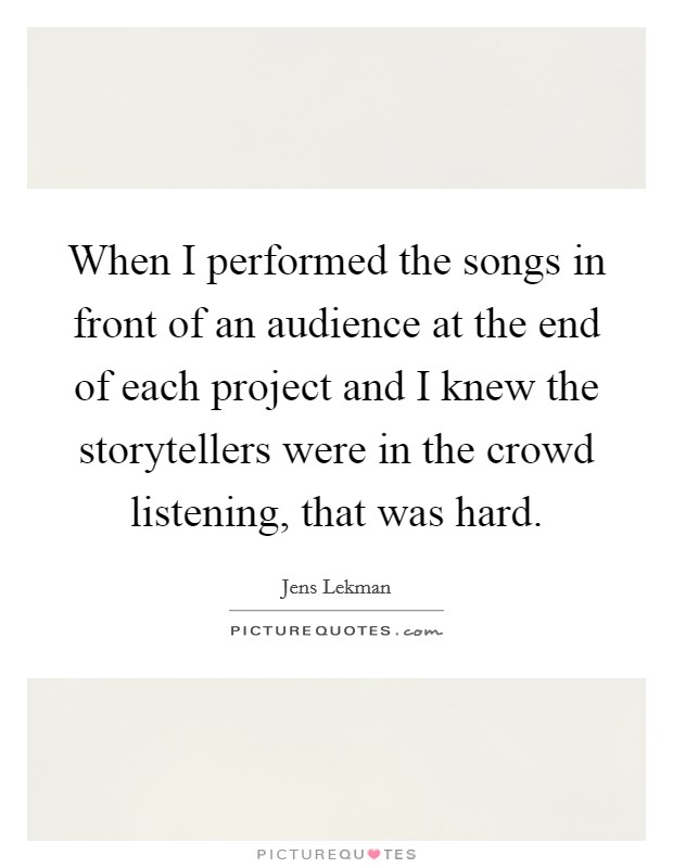 When I performed the songs in front of an audience at the end of each project and I knew the storytellers were in the crowd listening, that was hard. Picture Quote #1