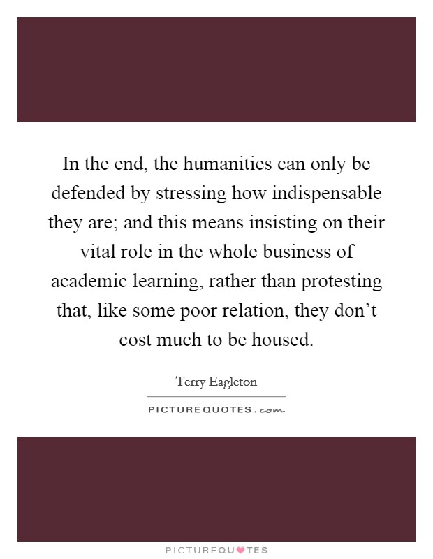 In the end, the humanities can only be defended by stressing how indispensable they are; and this means insisting on their vital role in the whole business of academic learning, rather than protesting that, like some poor relation, they don't cost much to be housed. Picture Quote #1