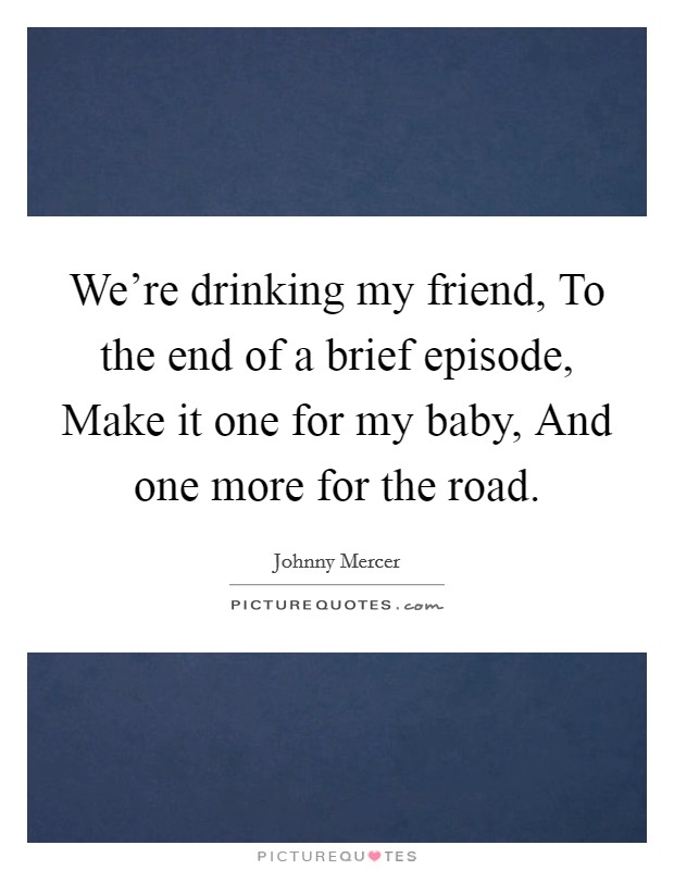 We're drinking my friend, To the end of a brief episode, Make it one for my baby, And one more for the road. Picture Quote #1