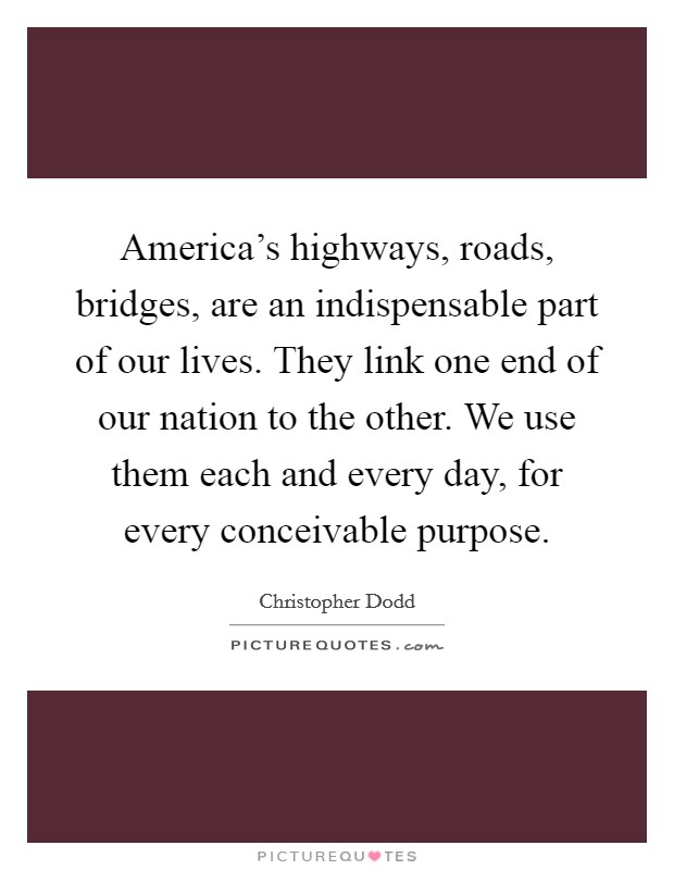America's highways, roads, bridges, are an indispensable part of our lives. They link one end of our nation to the other. We use them each and every day, for every conceivable purpose. Picture Quote #1