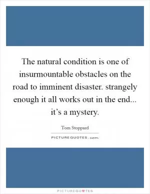 The natural condition is one of insurmountable obstacles on the road to imminent disaster. strangely enough it all works out in the end... it’s a mystery Picture Quote #1
