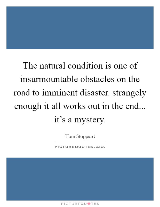 The natural condition is one of insurmountable obstacles on the road to imminent disaster. strangely enough it all works out in the end... it's a mystery. Picture Quote #1