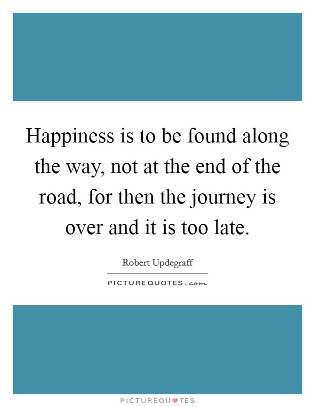 Happiness is to be found along the way, not at the end of the road, for then the journey is over and it is too late. Picture Quote #1