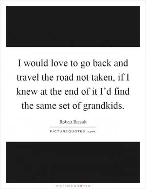I would love to go back and travel the road not taken, if I knew at the end of it I’d find the same set of grandkids Picture Quote #1