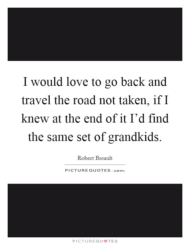 I would love to go back and travel the road not taken, if I knew at the end of it I'd find the same set of grandkids. Picture Quote #1