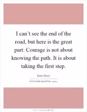 I can’t see the end of the road, but here is the great part: Courage is not about knowing the path. It is about taking the first step Picture Quote #1