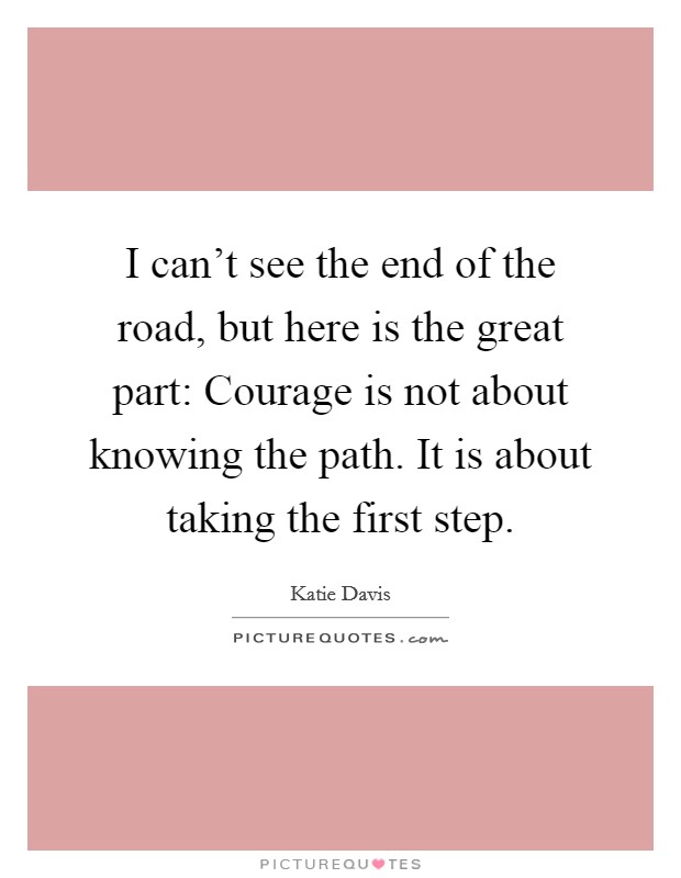 I can't see the end of the road, but here is the great part: Courage is not about knowing the path. It is about taking the first step. Picture Quote #1