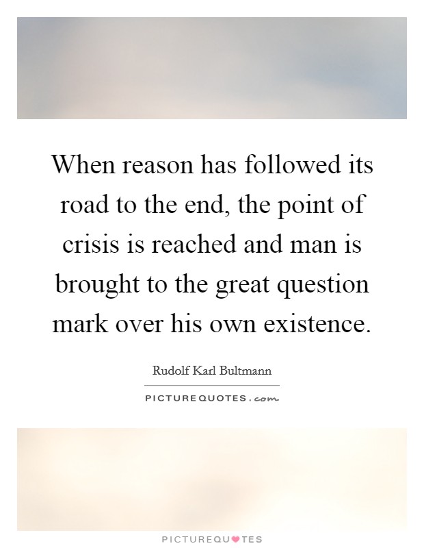 When reason has followed its road to the end, the point of crisis is reached and man is brought to the great question mark over his own existence. Picture Quote #1