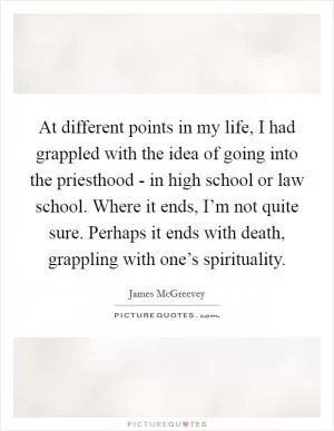 At different points in my life, I had grappled with the idea of going into the priesthood - in high school or law school. Where it ends, I’m not quite sure. Perhaps it ends with death, grappling with one’s spirituality Picture Quote #1