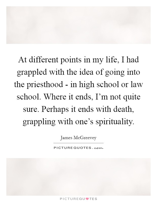 At different points in my life, I had grappled with the idea of going into the priesthood - in high school or law school. Where it ends, I'm not quite sure. Perhaps it ends with death, grappling with one's spirituality. Picture Quote #1