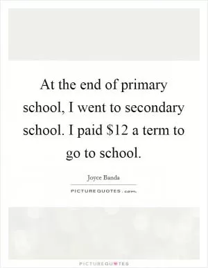 At the end of primary school, I went to secondary school. I paid $12 a term to go to school Picture Quote #1