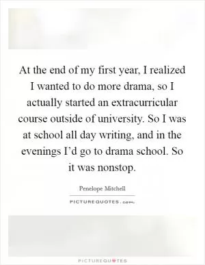 At the end of my first year, I realized I wanted to do more drama, so I actually started an extracurricular course outside of university. So I was at school all day writing, and in the evenings I’d go to drama school. So it was nonstop Picture Quote #1