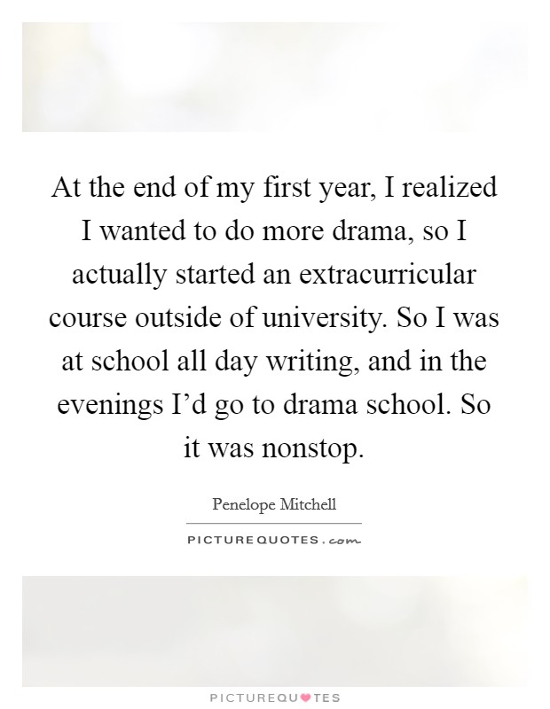 At the end of my first year, I realized I wanted to do more drama, so I actually started an extracurricular course outside of university. So I was at school all day writing, and in the evenings I'd go to drama school. So it was nonstop. Picture Quote #1