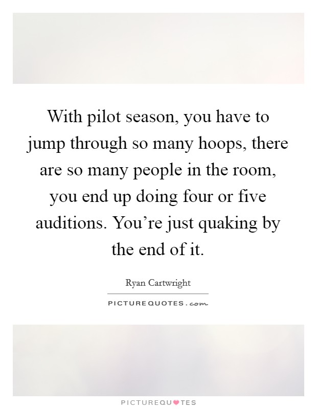 With pilot season, you have to jump through so many hoops, there are so many people in the room, you end up doing four or five auditions. You're just quaking by the end of it. Picture Quote #1