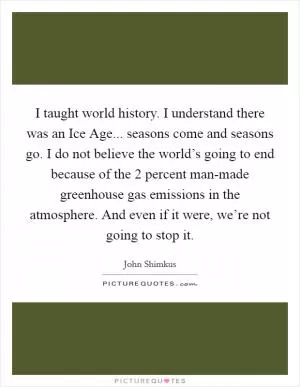 I taught world history. I understand there was an Ice Age... seasons come and seasons go. I do not believe the world’s going to end because of the 2 percent man-made greenhouse gas emissions in the atmosphere. And even if it were, we’re not going to stop it Picture Quote #1