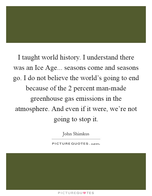 I taught world history. I understand there was an Ice Age... seasons come and seasons go. I do not believe the world's going to end because of the 2 percent man-made greenhouse gas emissions in the atmosphere. And even if it were, we're not going to stop it. Picture Quote #1
