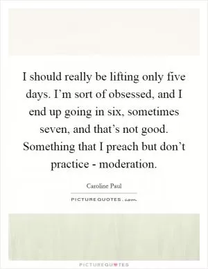 I should really be lifting only five days. I’m sort of obsessed, and I end up going in six, sometimes seven, and that’s not good. Something that I preach but don’t practice - moderation Picture Quote #1