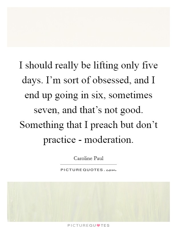 I should really be lifting only five days. I'm sort of obsessed, and I end up going in six, sometimes seven, and that's not good. Something that I preach but don't practice - moderation. Picture Quote #1