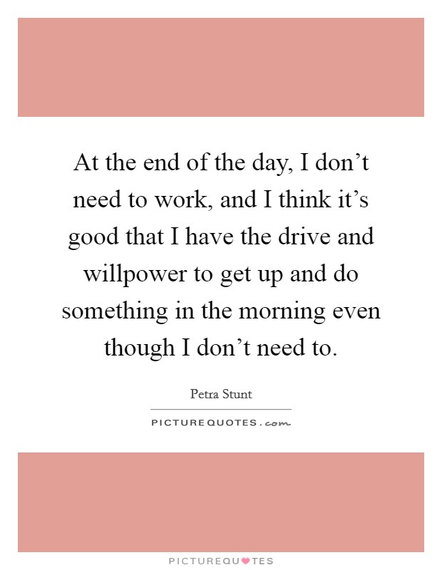 At the end of the day, I don't need to work, and I think it's good that I have the drive and willpower to get up and do something in the morning even though I don't need to. Picture Quote #1