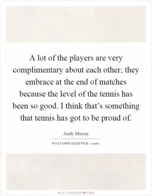 A lot of the players are very complimentary about each other; they embrace at the end of matches because the level of the tennis has been so good. I think that’s something that tennis has got to be proud of Picture Quote #1