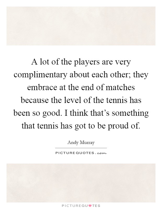A lot of the players are very complimentary about each other; they embrace at the end of matches because the level of the tennis has been so good. I think that's something that tennis has got to be proud of. Picture Quote #1