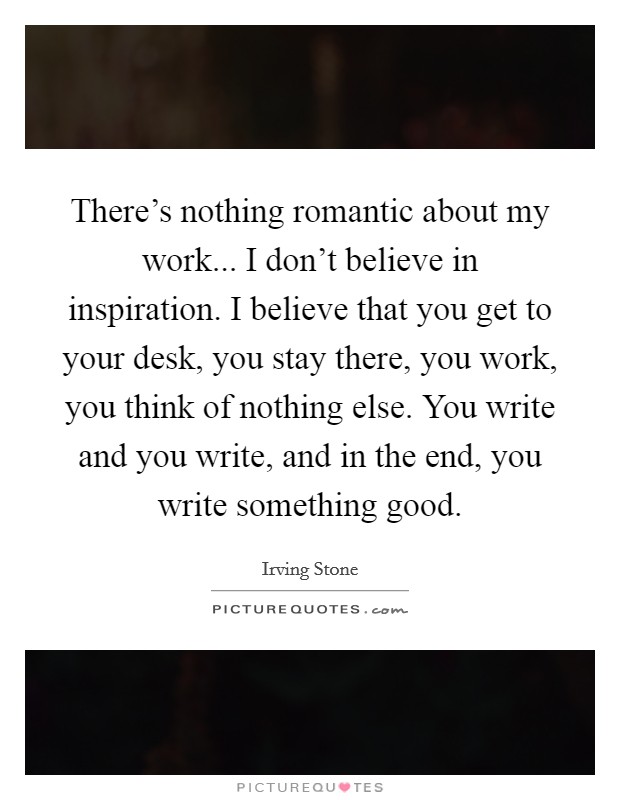 There's nothing romantic about my work... I don't believe in inspiration. I believe that you get to your desk, you stay there, you work, you think of nothing else. You write and you write, and in the end, you write something good. Picture Quote #1