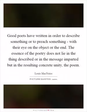 Good poets have written in order to describe something or to preach something - with their eye on the object or the end. The essence of the poetry does not lie in the thing described or in the message imparted but in the resulting concrete unity, the poem Picture Quote #1